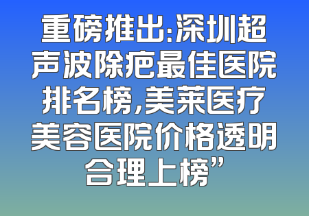 重磅推出：深圳超声波除疤最佳医院排名榜，美莱医疗美容医院价格透明合理上榜”