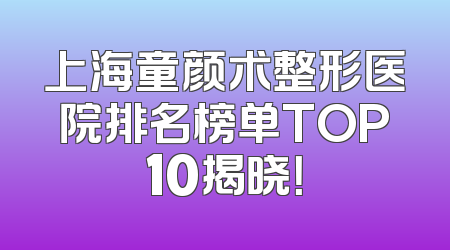 上海童颜术整形医院排名榜单TOP10揭晓！