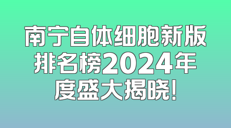 南宁自体细胞新版排名榜2024年度盛大揭晓！