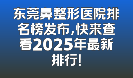 东莞鼻整形医院排名榜发布，快来查看2025年最新排行！