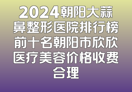 2024朝阳大蒜鼻整形医院排行榜前十名朝阳市欣欣医疗美容价格收费合理