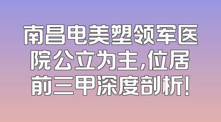 南昌电美塑领军医院公立为主，位居前三甲深度剖析！