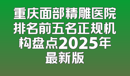 重庆面部精雕医院排名前五名正规机构盘点2025年最新版