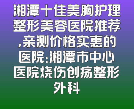 湘潭十佳美胸护理整形美容医院推荐，亲测价格实惠的医院：湘潭市中心医院烧伤创疡整形外科