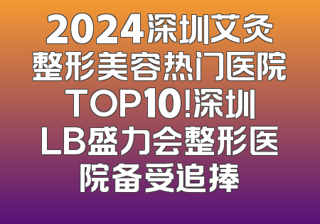 2024深圳艾灸整形美容热门医院TOP10！深圳LB盛力会整形医院备受追捧