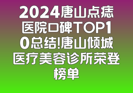 2024唐山点痣医院口碑TOP10总结！唐山倾城医疗美容诊所荣登榜单