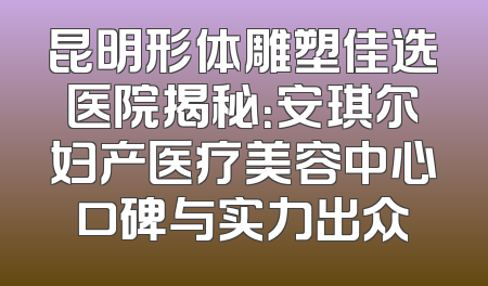 昆明形体雕塑佳选医院揭秘：安琪尔妇产医疗美容中心口碑与实力出众