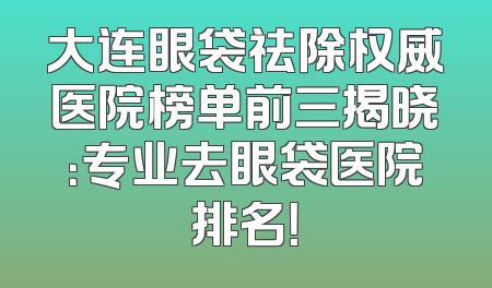 大连眼袋祛除权威医院榜单前三揭晓：专业去眼袋医院排名！