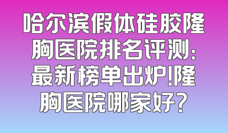 哈尔滨假体硅胶隆胸医院排名评测：最新榜单出炉！隆胸医院哪家好？