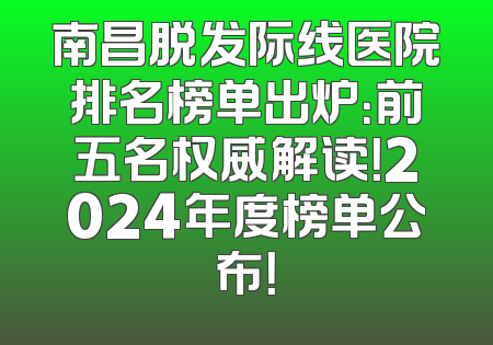 南昌脱发际线医院排名榜单出炉：前五名权威解读！2024年度榜单公布！