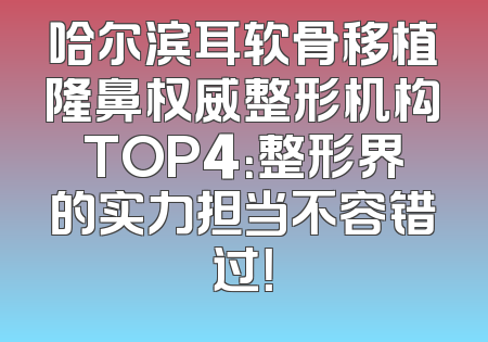 哈尔滨耳软骨移植隆鼻权威整形机构TOP4：整形界的实力担当不容错过！