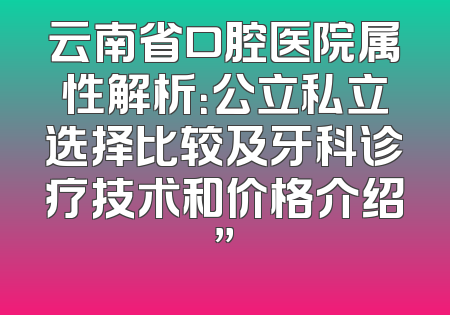 云南省口腔医院属性解析：公立私立选择比较及牙科诊疗技术和价格介绍”