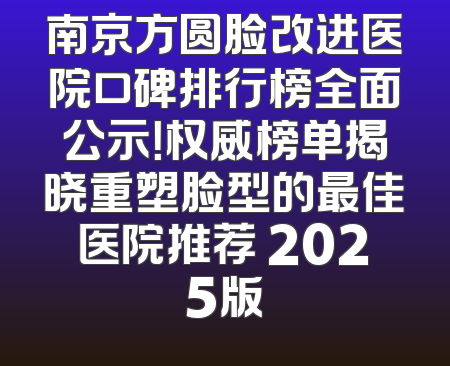 南京方圆脸改进医院口碑排行榜全面公示！权威榜单揭晓重塑脸型的最佳医院推荐 2025版