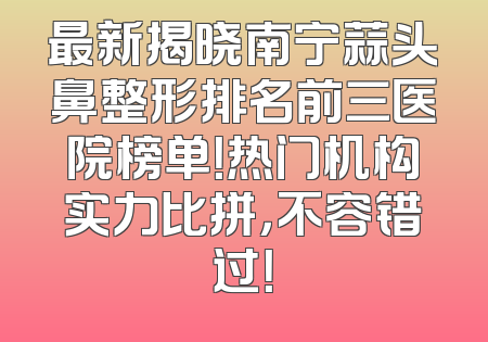 最新揭晓南宁蒜头鼻整形排名前三医院榜单！热门机构实力比拼，不容错过！