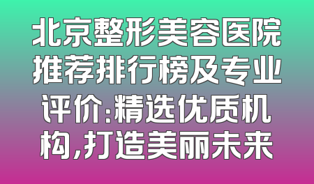 北京整形美容医院推荐排行榜及专业评价：精选优质机构，打造美丽未来