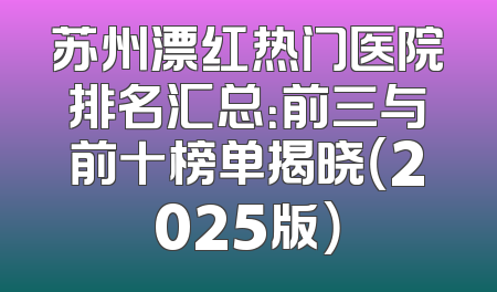 苏州漂红热门医院排名汇总：前三与前十榜单揭晓（2025版）
