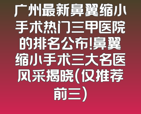 广州最新鼻翼缩小手术热门三甲医院的排名公布！鼻翼缩小手术三大名医风采揭晓（仅推荐前三）