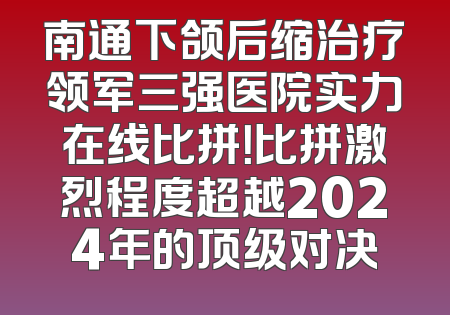 南通下颌后缩治疗领军三强医院实力在线比拼！比拼激烈程度超越2024年的顶级对决