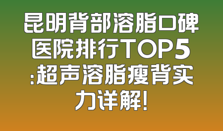 昆明背部溶脂口碑医院排行TOP5：超声溶脂瘦背实力详解！
