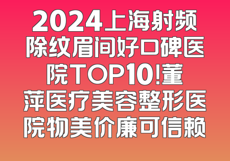 2024上海射频除纹眉间好口碑医院TOP10！董萍医疗美容整形医院物美价廉可信赖