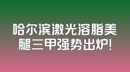 哈尔滨激光溶脂美腿三甲强势出炉！