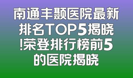 南通丰颞医院最新排名TOP5揭晓！荣登排行榜前5的医院揭晓