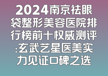 2024南京祛眼袋整形美容医院排行榜前十权威测评：玄武艺星医美实力见证口碑之选