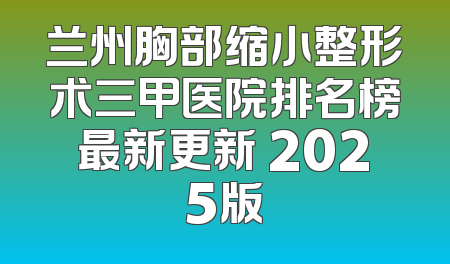 兰州胸部缩小整形术三甲医院排名榜最新更新 2025版
