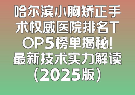 哈尔滨小胸矫正手术权威医院排名TOP5榜单揭秘！最新技术实力解读（2025版）