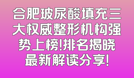 合肥玻尿酸填充三大权威整形机构强势上榜！排名揭晓最新解读分享！