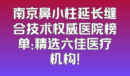 南京鼻小柱延长缝合技术权威医院榜单：精选六佳医疗机构！