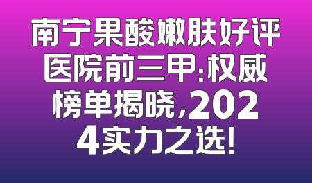 南宁果酸嫩肤好评医院前三甲：权威榜单揭晓，2024实力之选！