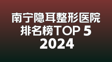 南宁隐耳整形医院排名榜TOP 5 2024
