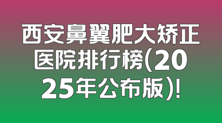 西安鼻翼肥大矫正医院排行榜（2025年公布版）！