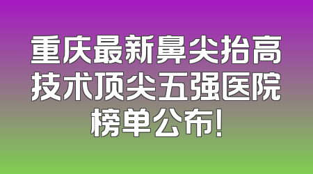 重庆最新鼻尖抬高技术顶尖五强医院榜单公布！