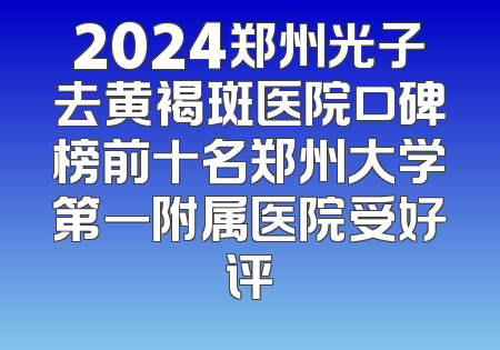 2024郑州光子去黄褐斑医院口碑榜前十名郑州大学第一附属医院受好评