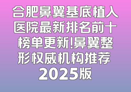 合肥鼻翼基底植入医院最新排名前十榜单更新！鼻翼整形权威机构推荐 2025版