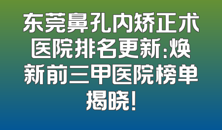 东莞鼻孔内矫正术医院排名更新：焕新前三甲医院榜单揭晓！