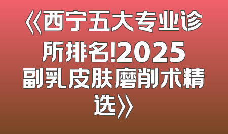 《西宁五大专业诊所排名！2025副乳皮肤磨削术精选》