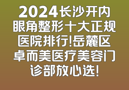 2024长沙开内眼角整形十大正规医院排行！岳麓区卓而美医疗美容门诊部放心选！