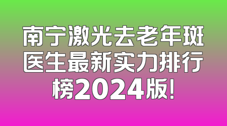 南宁激光去老年斑医生最新实力排行榜2024版！