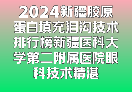 2024新疆胶原蛋白填充泪沟技术排行榜新疆医科大学第二附属医院眼科技术精湛