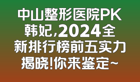 中山整形医院PK韩妃，2024全新排行榜前五实力揭晓！你来鉴定~