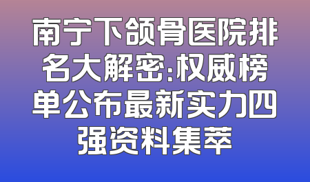 南宁下颌骨医院排名大解密：权威榜单公布最新实力四强资料集萃