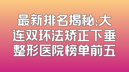 最新排名揭秘：大连双环法矫正下垂整形医院榜单前五