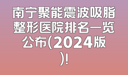 南宁聚能震波吸脂整形医院排名一览公布（2024版）!