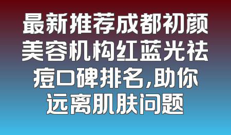最新推荐成都初颜美容机构红蓝光祛痘口碑排名，助你远离肌肤问题