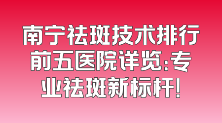 南宁祛斑技术排行前五医院详览：专业祛斑新标杆！