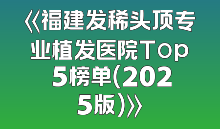 《福建发稀头顶专业植发医院Top 5榜单（2025版）》