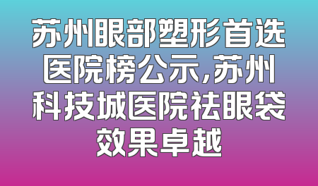 苏州眼部塑形首选医院榜公示，苏州科技城医院祛眼袋效果卓越